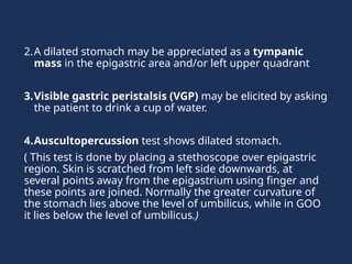 2.A dilated stomach may be appreciated as a tympanic
mass in the epigastric area and/or left upper quadrant
3.Visible gastric peristalsis (VGP) may be elicited by asking
the patient to drink a cup of water.
4.Auscultopercussion test shows dilated stomach.
( This test is done by placing a stethoscope over epigastric
region. Skin is scratched from left side downwards, at
several points away from the epigastrium using finger and
these points are joined. Normally the greater curvature of
the stomach lies above the level of umbilicus, while in GOO
it lies below the level of umbilicus.)
 