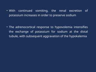 • With continued vomiting, the renal excretion of
potassium increases in order to preserve sodium
• The adrenocortical response to hypovolemia intensifies
the exchange of potassium for sodium at the distal
tubule, with subsequent aggravation of the hypokalemia
 