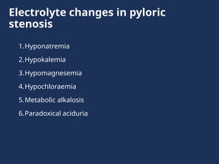 Electrolyte changes in pyloric
stenosis
1.Hyponatremia
2.Hypokalemia
3.Hypomagnesemia
4.Hypochloraemia
5.Metabolic alkalosis
6.Paradoxical aciduria
 