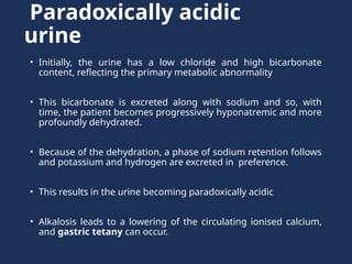Paradoxically acidic
urine
• Initially, the urine has a low chloride and high bicarbonate
content, reﬂecting the primary metabolic abnormality
• This bicarbonate is excreted along with sodium and so, with
time, the patient becomes progressively hyponatremic and more
profoundly dehydrated.
• Because of the dehydration, a phase of sodium retention follows
and potassium and hydrogen are excreted in preference.
• This results in the urine becoming paradoxically acidic
• Alkalosis leads to a lowering of the circulating ionised calcium,
and gastric tetany can occur.
 