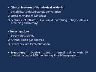 • Clinical features of Paradoxical aciduria
1. Irritability, confused status, dehydration
2. Often convulsions can occur.
3. Features of alkalosis like rapid breathing (Cheyne-stokes
breathing and tetany)
• Investigations
1. Serum electrolytes
2. Arterial blood gas analysis
3. Serum calcium level estimation
• Treatment : Double strength normal saline with IV
potassium under ECG monitoring. Plus IV magnesium.
 