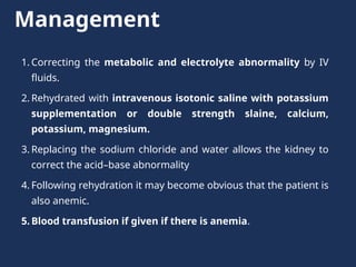 Management
1. Correcting the metabolic and electrolyte abnormality by IV
fluids.
2. Rehydrated with intravenous isotonic saline with potassium
supplementation or double strength slaine, calcium,
potassium, magnesium.
3. Replacing the sodium chloride and water allows the kidney to
correct the acid–base abnormality
4. Following rehydration it may become obvious that the patient is
also anemic.
5. Blood transfusion if given if there is anemia.
 
