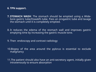 6. TPN support.
7. STOMACH WASH: The stomach should be emptied using a Wide-
bore gastric tube/Eswald’s tube. Pass an orogastric tube and lavage
the stomach until it is completely emptied.
8. It reduces the edema of the stomach wall and improves gastric
emptying time by increasing the gastric muscle tone.
9. Then endoscopy and contrast radiology
10.Biopsy of the area around the pylorus is essential to exclude
malignancy
11.The patient should also have an anti-secretory agent, initially given
intravenously to ensure absorption
 