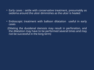 • Early cases : settle with conservative treatment, presumably as
oedema around the ulcer diminishes as the ulcer is healed
• Endoscopic treatment with balloon dilatation useful in early
cases
(Dilating the duodenal stenosis may result in perforation, and
the dilatation may have to be performed several times and may
not be successful in the long term)
 