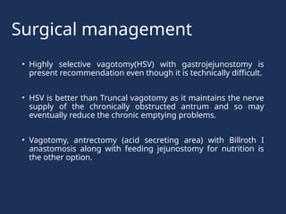 Surgical management
• Highly selective vagotomy(HSV) with gastrojejunostomy is
present recommendation even though it is technically difficult.
• HSV is better than Truncal vagotomy as it maintains the nerve
supply of the chronically obstructed antrum and so may
eventually reduce the chronic emptying problems.
• Vagotomy, antrectomy (acid secreting area) with Billroth I
anastomosis along with feeding jejunostomy for nutrition is
the other option.
 