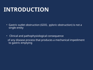 INTRODUCTION
• Gastric outlet obstruction (GOO, pyloric obstruction) is not a
single entity
• Clinical and pathophysiological consequence
of any disease process that produces a mechanical impediment
to gastric emptying
 