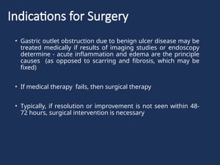 Indications for Surgery
• Gastric outlet obstruction due to benign ulcer disease may be
treated medically if results of imaging studies or endoscopy
determine - acute inflammation and edema are the principle
causes (as opposed to scarring and fibrosis, which may be
fixed)
• If medical therapy fails, then surgical therapy
• Typically, if resolution or improvement is not seen within 48-
72 hours, surgical intervention is necessary
 
