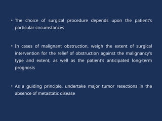 • The choice of surgical procedure depends upon the patient's
particular circumstances
• In cases of malignant obstruction, weigh the extent of surgical
intervention for the relief of obstruction against the malignancy's
type and extent, as well as the patient's anticipated long-term
prognosis
• As a guiding principle, undertake major tumor resections in the
absence of metastatic disease
 