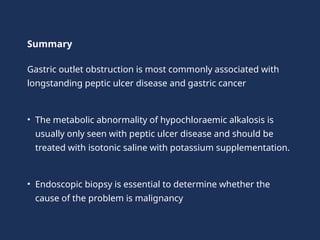 Summary
Gastric outlet obstruction is most commonly associated with
longstanding peptic ulcer disease and gastric cancer
• The metabolic abnormality of hypochloraemic alkalosis is
usually only seen with peptic ulcer disease and should be
treated with isotonic saline with potassium supplementation.
• Endoscopic biopsy is essential to determine whether the
cause of the problem is malignancy
 