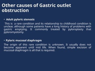 Other causes of Gastric outlet
obstruction
• Adult pyloric stenosis
This is a rare condition and its relationship to childhood condition is
unclear, although some patients have a long history of problems with
gastric emptying. It commonly treated by pyloroplasty that
pyloromyotomy.
• Pyloric mucosal diaphragm
The origin of this rare condition is unknown. It usually does not
become apparent until mid life. When found, simple excision of
mucosal diaphragm is all that is required.
 