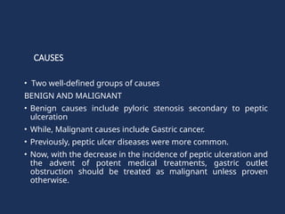 CAUSES
• Two well-defined groups of causes
BENIGN AND MALIGNANT
• Benign causes include pyloric stenosis secondary to peptic
ulceration
• While, Malignant causes include Gastric cancer.
• Previously, peptic ulcer diseases were more common.
• Now, with the decrease in the incidence of peptic ulceration and
the advent of potent medical treatments, gastric outlet
obstruction should be treated as malignant unless proven
otherwise.
 