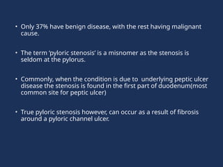 • Only 37% have benign disease, with the rest having malignant
cause.
• The term ‘pyloric stenosis’ is a misnomer as the stenosis is
seldom at the pylorus.
• Commonly, when the condition is due to underlying peptic ulcer
disease the stenosis is found in the first part of duodenum(most
common site for peptic ulcer)
• True pyloric stenosis however, can occur as a result of fibrosis
around a pyloric channel ulcer.
 