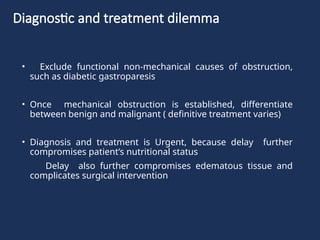 Diagnostic and treatment dilemma
• Exclude functional non-mechanical causes of obstruction,
such as diabetic gastroparesis
• Once mechanical obstruction is established, differentiate
between benign and malignant ( definitive treatment varies)
• Diagnosis and treatment is Urgent, because delay further
compromises patient’s nutritional status
Delay also further compromises edematous tissue and
complicates surgical intervention
 