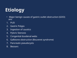 Etiology
• Major benign causes of gastric outlet obstruction (GOO)
are:
1. PUD
2. Gastric Polyps
3. Ingestion of caustics
4. Pyloric Stenosis
5. Congenital duodenal webs
6. Gallstone obstruction (Bouveret syndrome)
7. Pancreatic pseudocysts
8. Bezoars
 