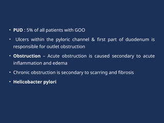 • PUD : 5% of all patients with GOO
• Ulcers within the pyloric channel & first part of duodenum is
responsible for outlet obstruction
• Obstruction – Acute obstruction is caused secondary to acute
inflammation and edema
• Chronic obstruction is secondary to scarring and fibrosis
• Helicobacter pylori
 