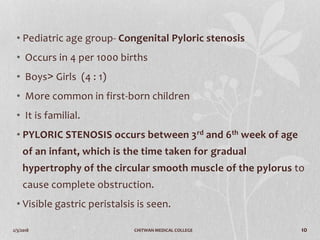 2/3/2018 CHITWAN MEDICAL COLLEGE 10
• Pediatric age group- Congenital Pyloric stenosis
• Occurs in 4 per 1000 births
• Boys˃ Girls (4 : 1)
• More common in first-born children
• It is familial.
• PYLORIC STENOSIS occurs between 3rd and 6th week of age
of an infant, which is the time taken for gradual
hypertrophy of the circular smooth muscle of the pylorus to
cause complete obstruction.
• Visible gastric peristalsis is seen.
 