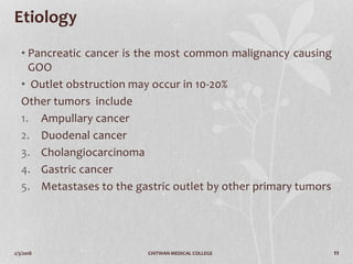 2/3/2018 CHITWAN MEDICAL COLLEGE 11
Etiology
• Pancreatic cancer is the most common malignancy causing
GOO
• Outlet obstruction may occur in 10-20%
Other tumors include
1. Ampullary cancer
2. Duodenal cancer
3. Cholangiocarcinoma
4. Gastric cancer
5. Metastases to the gastric outlet by other primary tumors
 