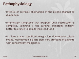 2/3/2018 CHITWAN MEDICAL COLLEGE 12
Pathophysiology
• Intrinsic or extrinsic obstruction of the pyloric channel or
duodenum
• Intermittent symptoms that progress until obstruction is
complete. Vomiting is the cardinal symptom. Initially,
better tolerance to liquids than solid food
• In a later stage, significant weight loss due to poor caloric
intake. Malnutrition is a late sign, very profound in patients
with concomitant malignancy
 