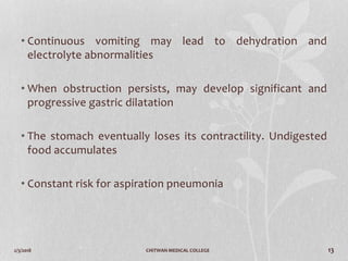 2/3/2018 CHITWAN MEDICAL COLLEGE 13
• Continuous vomiting may lead to dehydration and
electrolyte abnormalities
• When obstruction persists, may develop significant and
progressive gastric dilatation
• The stomach eventually loses its contractility. Undigested
food accumulates
• Constant risk for aspiration pneumonia
 