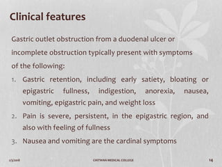 2/3/2018 CHITWAN MEDICAL COLLEGE 14
Clinical features
Gastric outlet obstruction from a duodenal ulcer or
incomplete obstruction typically present with symptoms
of the following:
1. Gastric retention, including early satiety, bloating or
epigastric fullness, indigestion, anorexia, nausea,
vomiting, epigastric pain, and weight loss
2. Pain is severe, persistent, in the epigastric region, and
also with feeling of fullness
3. Nausea and vomiting are the cardinal symptoms
 