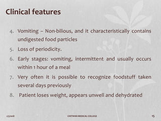 2/3/2018 CHITWAN MEDICAL COLLEGE 15
Clinical features
4. Vomiting – Non-bilious, and it characteristically contains
undigested food particles
5. Loss of periodicity.
6. Early stages: vomiting, intermittent and usually occurs
within 1 hour of a meal
7. Very often it is possible to recognize foodstuff taken
several days previously
8. Patient loses weight, appears unwell and dehydrated
 