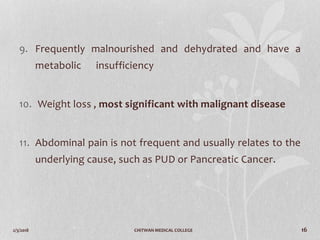 2/3/2018 CHITWAN MEDICAL COLLEGE 16
9. Frequently malnourished and dehydrated and have a
metabolic insufficiency
10. Weight loss , most significant with malignant disease
11. Abdominal pain is not frequent and usually relates to the
underlying cause, such as PUD or Pancreatic Cancer.
 