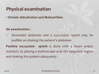 2/3/2018 CHITWAN MEDICAL COLLEGE 17
Physical examination
• Chronic dehydration and Malnutrition
On examination :
1. Distended abdomen and a succussion splash may be
audible on shaking the patient’s abdomen
Positive succussion splash is done with 4 hours empty
stomach, by placing a stethoscope over the epigastric region
and shaking the patient adequately.
 