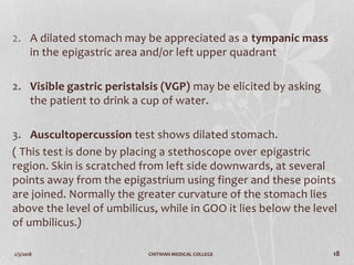 2/3/2018 CHITWAN MEDICAL COLLEGE 18
2. A dilated stomach may be appreciated as a tympanic mass
in the epigastric area and/or left upper quadrant
2. Visible gastric peristalsis (VGP) may be elicited by asking
the patient to drink a cup of water.
3. Auscultopercussion test shows dilated stomach.
( This test is done by placing a stethoscope over epigastric
region. Skin is scratched from left side downwards, at several
points away from the epigastrium using finger and these points
are joined. Normally the greater curvature of the stomach lies
above the level of umbilicus, while in GOO it lies below the level
of umbilicus.)
 
