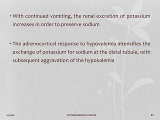 2/3/2018 CHITWAN MEDICAL COLLEGE 21
• With continued vomiting, the renal excretion of potassium
increases in order to preserve sodium
• The adrenocortical response to hypovolemia intensifies the
exchange of potassium for sodium at the distal tubule, with
subsequent aggravation of the hypokalemia
 