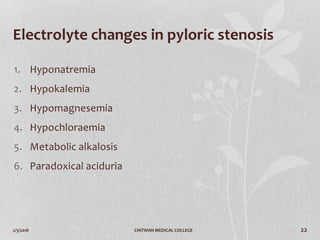 2/3/2018 CHITWAN MEDICAL COLLEGE 22
Electrolyte changes in pyloric stenosis
1. Hyponatremia
2. Hypokalemia
3. Hypomagnesemia
4. Hypochloraemia
5. Metabolic alkalosis
6. Paradoxical aciduria
 