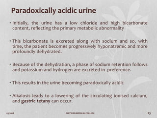 2/3/2018 CHITWAN MEDICAL COLLEGE 23
Paradoxically acidic urine
• Initially, the urine has a low chloride and high bicarbonate
content, reﬂecting the primary metabolic abnormality
• This bicarbonate is excreted along with sodium and so, with
time, the patient becomes progressively hyponatremic and more
profoundly dehydrated.
• Because of the dehydration, a phase of sodium retention follows
and potassium and hydrogen are excreted in preference.
• This results in the urine becoming paradoxically acidic
• Alkalosis leads to a lowering of the circulating ionised calcium,
and gastric tetany can occur.
 