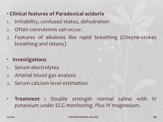 2/3/2018 CHITWAN MEDICAL COLLEGE 24
• Clinical features of Paradoxical aciduria
1. Irritability, confused status, dehydration
2. Often convulsions can occur.
3. Features of alkalosis like rapid breathing (Cheyne-stokes
breathing and tetany)
• Investigations
1. Serum electrolytes
2. Arterial blood gas analysis
3. Serum calcium level estimation
• Treatment : Double strength normal saline with IV
potassium under ECG monitoring. Plus IV magnesium.
 