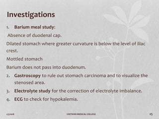 2/3/2018 CHITWAN MEDICAL COLLEGE 25
Investigations
1. Barium meal study:
Absence of duodenal cap.
Dilated stomach where greater curvature is below the level of iliac
crest.
Mottled stomach
Barium does not pass into duodenum.
2. Gastroscopy to rule out stomach carcinoma and to visualize the
stenosed area.
3. Electrolyte study for the correction of electrolyte imbalance.
4. ECG to check for hypokalemia.
 