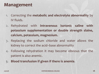 2/3/2018 CHITWAN MEDICAL COLLEGE 26
Management
1. Correcting the metabolic and electrolyte abnormality by
IV fluids.
2. Rehydrated with intravenous isotonic saline with
potassium supplementation or double strength slaine,
calcium, potassium, magnesium.
3. Replacing the sodium chloride and water allows the
kidney to correct the acid–base abnormality
4. Following rehydration it may become obvious that the
patient is also anemic.
5. Blood transfusion if given if there is anemia.
 