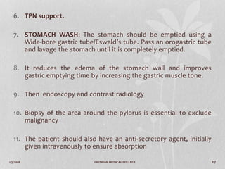 2/3/2018 CHITWAN MEDICAL COLLEGE 27
6. TPN support.
7. STOMACH WASH: The stomach should be emptied using a
Wide-bore gastric tube/Eswald’s tube. Pass an orogastric tube
and lavage the stomach until it is completely emptied.
8. It reduces the edema of the stomach wall and improves
gastric emptying time by increasing the gastric muscle tone.
9. Then endoscopy and contrast radiology
10. Biopsy of the area around the pylorus is essential to exclude
malignancy
11. The patient should also have an anti-secretory agent, initially
given intravenously to ensure absorption
 