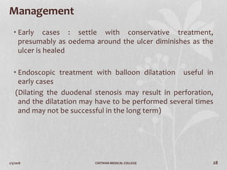 2/3/2018 CHITWAN MEDICAL COLLEGE 28
Management
• Early cases : settle with conservative treatment,
presumably as oedema around the ulcer diminishes as the
ulcer is healed
• Endoscopic treatment with balloon dilatation useful in
early cases
(Dilating the duodenal stenosis may result in perforation,
and the dilatation may have to be performed several times
and may not be successful in the long term)
 