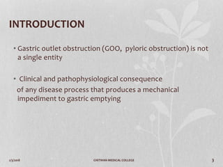 2/3/2018 CHITWAN MEDICAL COLLEGE 3
INTRODUCTION
• Gastric outlet obstruction (GOO, pyloric obstruction) is not
a single entity
• Clinical and pathophysiological consequence
of any disease process that produces a mechanical
impediment to gastric emptying
 