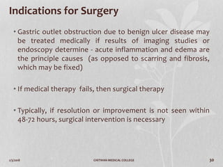 2/3/2018 CHITWAN MEDICAL COLLEGE 30
Indications for Surgery
• Gastric outlet obstruction due to benign ulcer disease may
be treated medically if results of imaging studies or
endoscopy determine - acute inflammation and edema are
the principle causes (as opposed to scarring and fibrosis,
which may be fixed)
• If medical therapy fails, then surgical therapy
• Typically, if resolution or improvement is not seen within
48-72 hours, surgical intervention is necessary
 