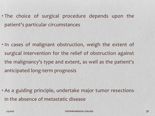 2/3/2018 CHITWAN MEDICAL COLLEGE 31
• The choice of surgical procedure depends upon the
patient's particular circumstances
• In cases of malignant obstruction, weigh the extent of
surgical intervention for the relief of obstruction against
the malignancy's type and extent, as well as the patient's
anticipated long-term prognosis
• As a guiding principle, undertake major tumor resections
in the absence of metastatic disease
 