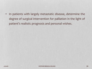 2/3/2018 CHITWAN MEDICAL COLLEGE 32
• In patients with largely metastatic disease, determine the
degree of surgical intervention for palliation in the light of
patient’s realistic prognosis and personal wishes.
 