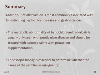 2/3/2018 CHITWAN MEDICAL COLLEGE 33
Summary
Gastric outlet obstruction is most commonly associated with
longstanding peptic ulcer disease and gastric cancer
• The metabolic abnormality of hypochloraemic alkalosis is
usually only seen with peptic ulcer disease and should be
treated with isotonic saline with potassium
supplementation.
• Endoscopic biopsy is essential to determine whether the
cause of the problem is malignancy
 