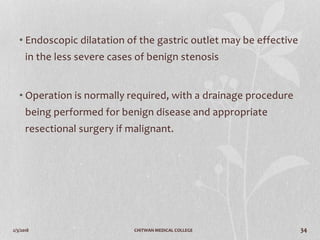 2/3/2018 CHITWAN MEDICAL COLLEGE 34
• Endoscopic dilatation of the gastric outlet may be effective
in the less severe cases of benign stenosis
• Operation is normally required, with a drainage procedure
being performed for benign disease and appropriate
resectional surgery if malignant.
 