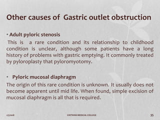 2/3/2018 CHITWAN MEDICAL COLLEGE 35
Other causes of Gastric outlet obstruction
• Adult pyloric stenosis
This is a rare condition and its relationship to childhood
condition is unclear, although some patients have a long
history of problems with gastric emptying. It commonly treated
by pyloroplasty that pyloromyotomy.
• Pyloric mucosal diaphragm
The origin of this rare condition is unknown. It usually does not
become apparent until mid life. When found, simple excision of
mucosal diaphragm is all that is required.
 
