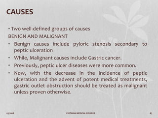 2/3/2018 CHITWAN MEDICAL COLLEGE 4
CAUSES
• Two well-defined groups of causes
BENIGN AND MALIGNANT
• Benign causes include pyloric stenosis secondary to
peptic ulceration
• While, Malignant causes include Gastric cancer.
• Previously, peptic ulcer diseases were more common.
• Now, with the decrease in the incidence of peptic
ulceration and the advent of potent medical treatments,
gastric outlet obstruction should be treated as malignant
unless proven otherwise.
 