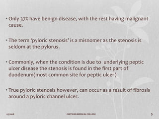 2/3/2018 CHITWAN MEDICAL COLLEGE 5
• Only 37% have benign disease, with the rest having malignant
cause.
• The term ‘pyloric stenosis’ is a misnomer as the stenosis is
seldom at the pylorus.
• Commonly, when the condition is due to underlying peptic
ulcer disease the stenosis is found in the first part of
duodenum(most common site for peptic ulcer)
• True pyloric stenosis however, can occur as a result of fibrosis
around a pyloric channel ulcer.
 