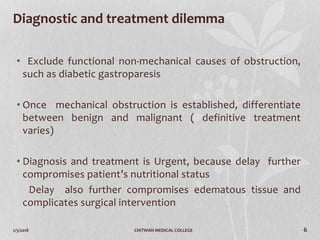 2/3/2018 CHITWAN MEDICAL COLLEGE 6
Diagnostic and treatment dilemma
• Exclude functional non-mechanical causes of obstruction,
such as diabetic gastroparesis
• Once mechanical obstruction is established, differentiate
between benign and malignant ( definitive treatment
varies)
• Diagnosis and treatment is Urgent, because delay further
compromises patient’s nutritional status
Delay also further compromises edematous tissue and
complicates surgical intervention
 
