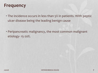 2/3/2018 CHITWAN MEDICAL COLLEGE 7
Frequency
• The incidence occurs in less than 5% in patients. With peptic
ulcer disease being the leading benign cause
• Peripancreatic malignancy, the most common malignant
etiology- 15-20%.
 