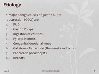 2/3/2018 CHITWAN MEDICAL COLLEGE 8
Etiology
• Major benign causes of gastric outlet
obstruction (GOO) are:
1. PUD
2. Gastric Polyps
3. Ingestion of caustics
4. Pyloric Stenosis
5. Congenital duodenal webs
6. Gallstone obstruction (Bouveret syndrome)
7. Pancreatic pseudocysts
8. Bezoars
 