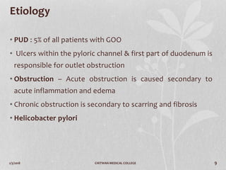 2/3/2018 CHITWAN MEDICAL COLLEGE 9
Etiology
• PUD : 5% of all patients with GOO
• Ulcers within the pyloric channel & first part of duodenum is
responsible for outlet obstruction
• Obstruction – Acute obstruction is caused secondary to
acute inflammation and edema
• Chronic obstruction is secondary to scarring and fibrosis
• Helicobacter pylori
 