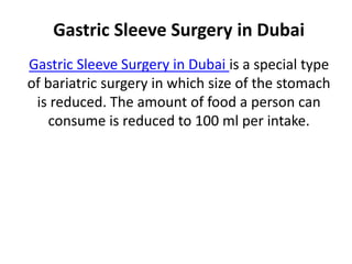 Gastric Sleeve Surgery in Dubai
Gastric Sleeve Surgery in Dubai is a special type
of bariatric surgery in which size of the stomach
is reduced. The amount of food a person can
consume is reduced to 100 ml per intake.
 